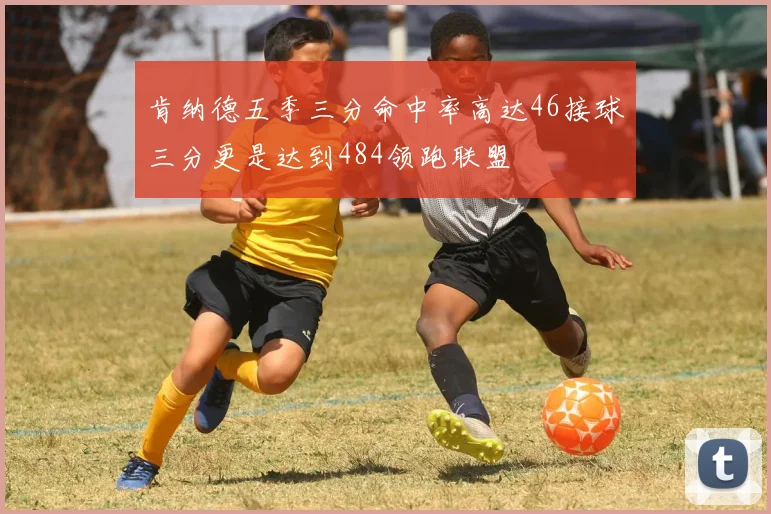 肯纳德五季三分命中率高达46接球三分更是达到484领跑联盟