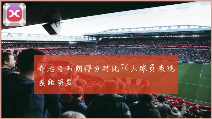 乔治与布朗得分对比76人球员表现差距明显