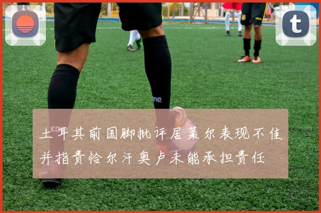 土耳其前国脚批评居莱尔表现不佳并指责恰尔汗奥卢未能承担责任