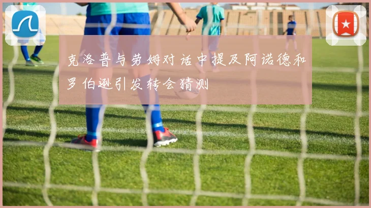 克洛普与劳姆对话中提及阿诺德和罗伯逊引发转会猜测