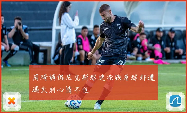 周琦调侃尼克斯球迷花钱看球却遭遇失利心情不佳