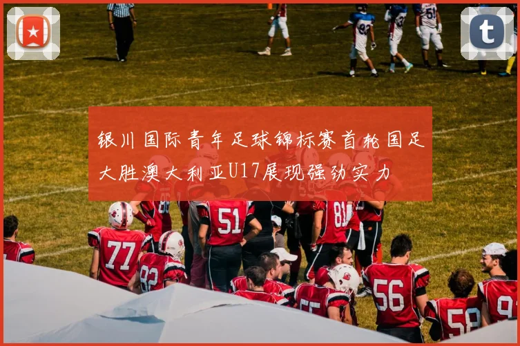 银川国际青年足球锦标赛首轮国足大胜澳大利亚U17展现强劲实力