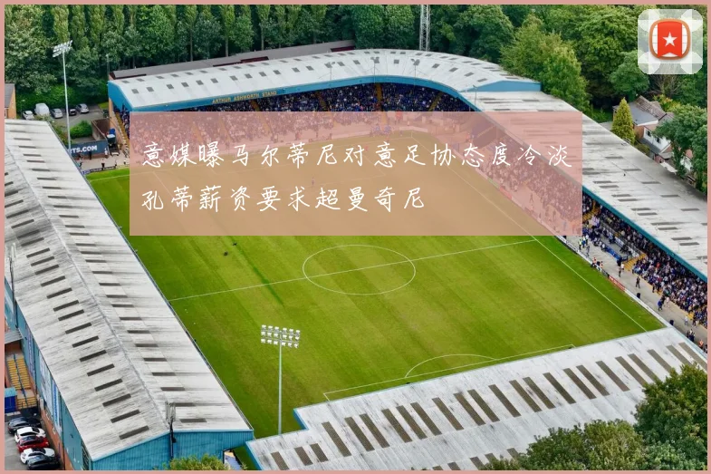 意媒曝马尔蒂尼对意足协态度冷淡孔蒂薪资要求超曼奇尼