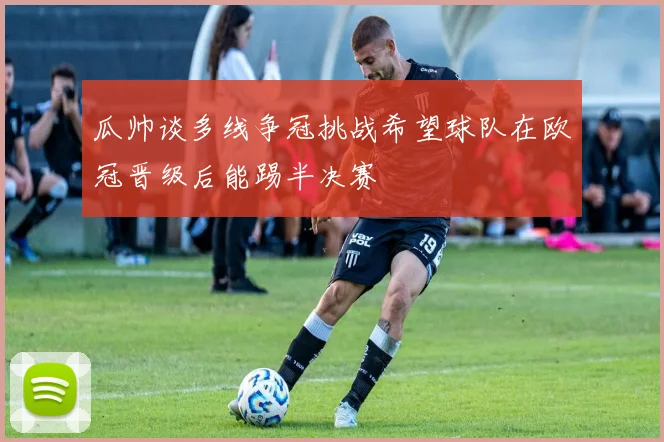 瓜帅谈多线争冠挑战希望球队在欧冠晋级后能踢半决赛