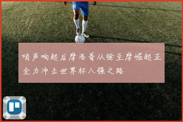 哨声响起后摩洛哥从徐至摩崛起正全力冲击世界杯八强之路