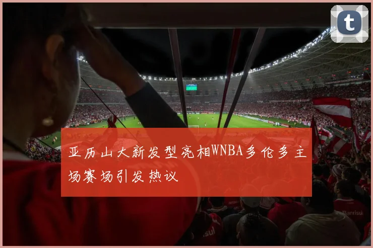 亚历山大新发型亮相WNBA多伦多主场赛场引发热议