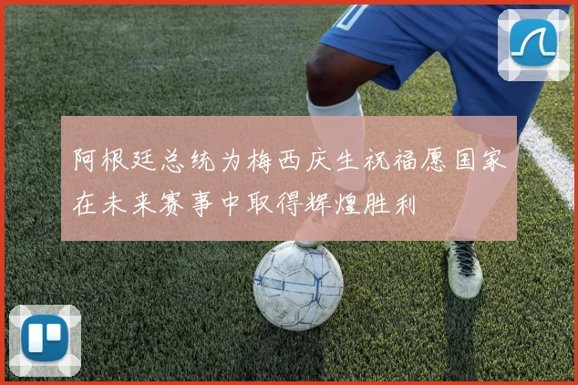 阿根廷总统为梅西庆生祝福愿国家在未来赛事中取得辉煌胜利