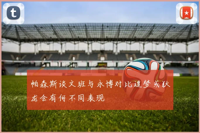 帕森斯谈文班与永博对比追梦或狄龙会有何不同表现