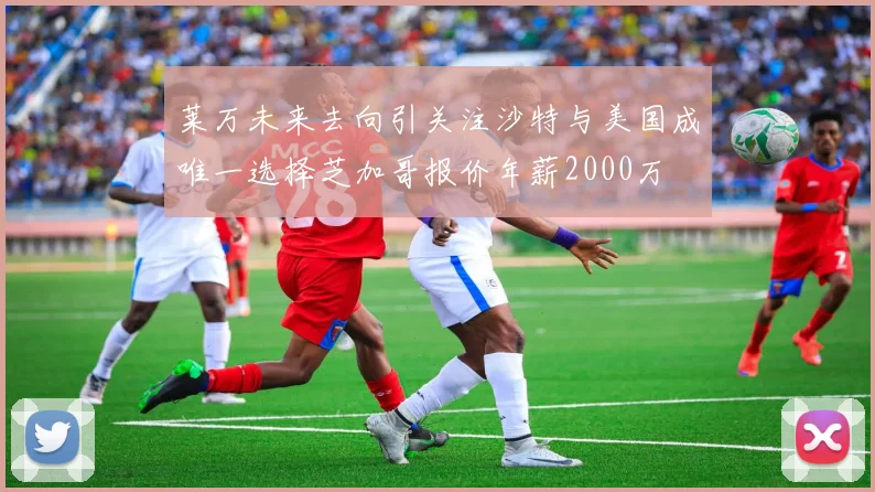 莱万未来去向引关注沙特与美国成唯一选择芝加哥报价年薪2000万