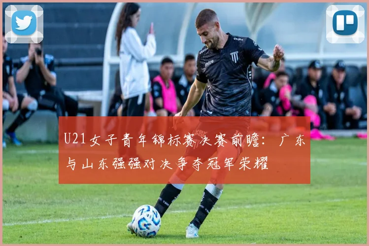 U21女子青年锦标赛决赛前瞻：广东与山东强强对决争夺冠军荣耀