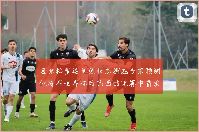吕尔松重返训练状态挪威专家预测他将在世界杯对巴西的比赛中首发出战