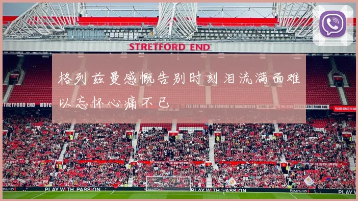 格列兹曼感慨告别时刻泪流满面难以忘怀心痛不已