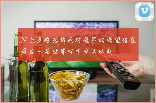 阿圭罗透露梅西对冠军的渴望将在最后一届世界杯中全力以赴